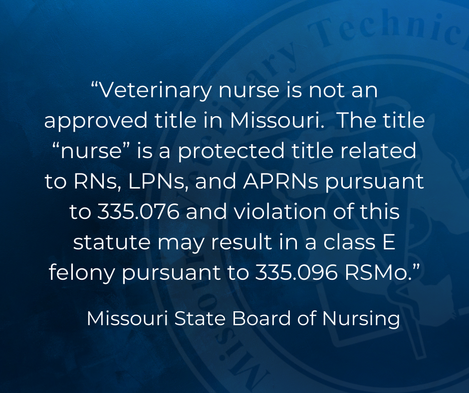 "Veterinary nurse is not an approved title in Missouri. The title "nurse" is a protected title related to RNs, LPNs, and APRNs pursuant to 335.076 and violation of this statute may result in a class E felony pursuant to 335.096 RSMo." Missouri State Board of Nursing